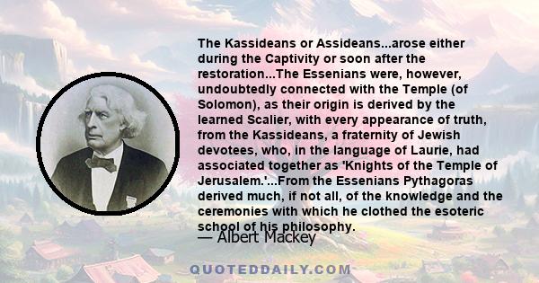 The Kassideans or Assideans...arose either during the Captivity or soon after the restoration...The Essenians were, however, undoubtedly connected with the Temple (of Solomon), as their origin is derived by the learned