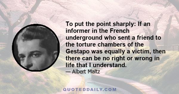 To put the point sharply: If an informer in the French underground who sent a friend to the torture chambers of the Gestapo was equally a victim, then there can be no right or wrong in life that I understand.