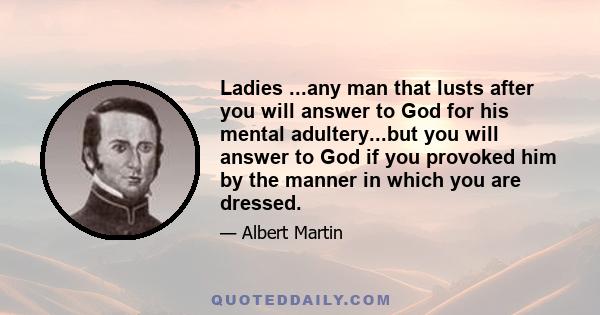 Ladies ...any man that lusts after you will answer to God for his mental adultery...but you will answer to God if you provoked him by the manner in which you are dressed.