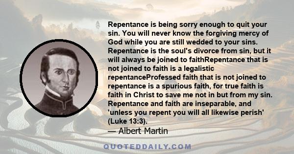 Repentance is being sorry enough to quit your sin. You will never know the forgiving mercy of God while you are still wedded to your sins. Repentance is the soul's divorce from sin, but it will always be joined to