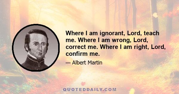 Where I am ignorant, Lord, teach me. Where I am wrong, Lord, correct me. Where I am right, Lord, confirm me.