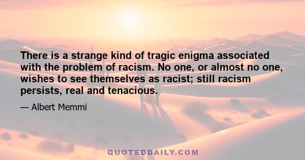 There is a strange kind of tragic enigma associated with the problem of racism. No one, or almost no one, wishes to see themselves as racist; still racism persists, real and tenacious.