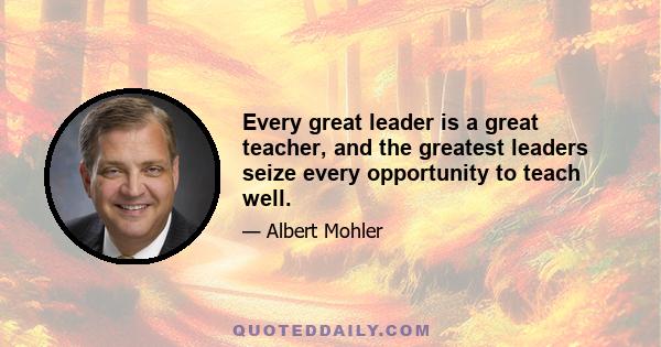 Every great leader is a great teacher, and the greatest leaders seize every opportunity to teach well.