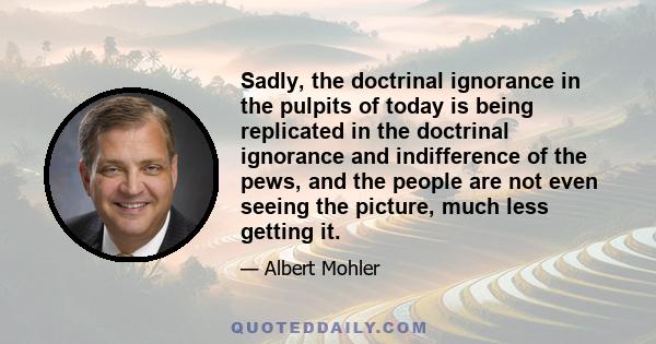 Sadly, the doctrinal ignorance in the pulpits of today is being replicated in the doctrinal ignorance and indifference of the pews, and the people are not even seeing the picture, much less getting it.