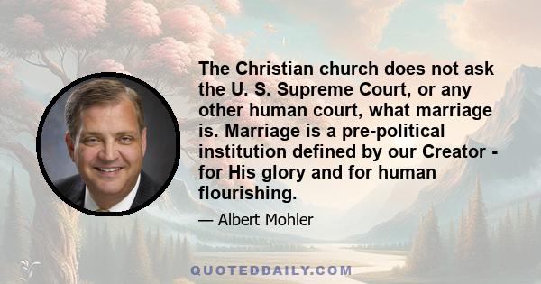 The Christian church does not ask the U. S. Supreme Court, or any other human court, what marriage is. Marriage is a pre-political institution defined by our Creator - for His glory and for human flourishing.