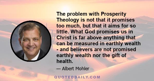 The problem with Prosperity Theology is not that it promises too much, but that it aims for so little. What God promises us in Christ is far above anything that can be measured in earthly wealth - and believers are not