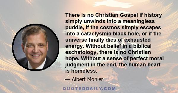 There is no Christian Gospel if history simply unwinds into a meaningless puddle, if the cosmos simply escapes into a cataclysmic black hole, or if the universe finally dies of exhausted energy. Without belief in a