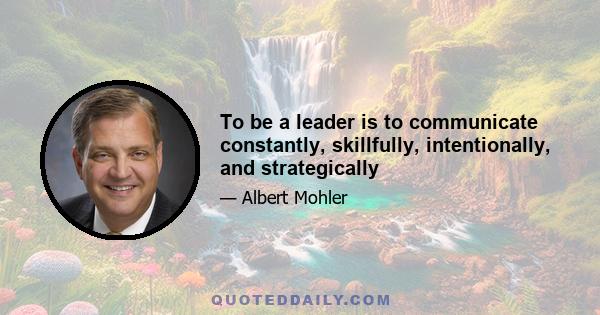 To be a leader is to communicate constantly, skillfully, intentionally, and strategically