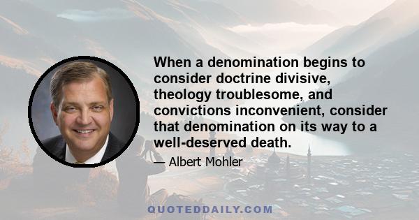 When a denomination begins to consider doctrine divisive, theology troublesome, and convictions inconvenient, consider that denomination on its way to a well-deserved death.