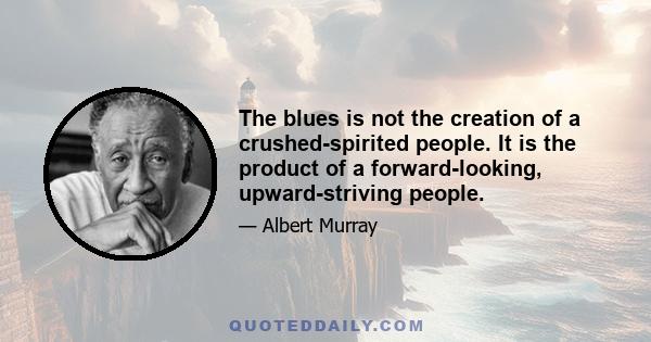 The blues is not the creation of a crushed-spirited people. It is the product of a forward-looking, upward-striving people.