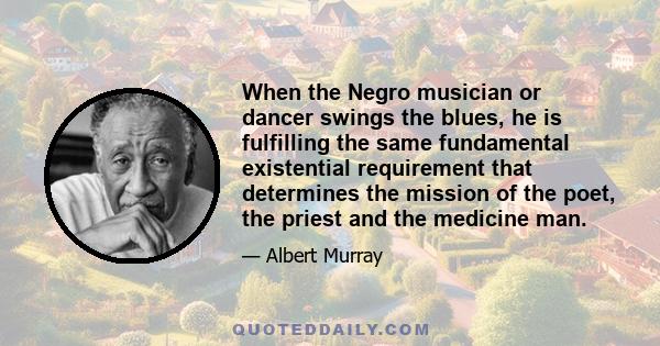 When the Negro musician or dancer swings the blues, he is fulfilling the same fundamental existential requirement that determines the mission of the poet, the priest and the medicine man.