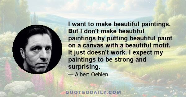 I want to make beautiful paintings. But I don't make beautiful paintings by putting beautiful paint on a canvas with a beautiful motif. It just doesn't work. I expect my paintings to be strong and surprising.