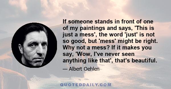 If someone stands in front of one of my paintings and says, 'This is just a mess', the word 'just' is not so good, but 'mess' might be right. Why not a mess? If it makes you say, 'Wow, I've never seen anything like