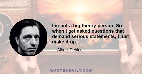 I'm not a big theory person. So when I get asked questions that demand serious statements, I just make it up.