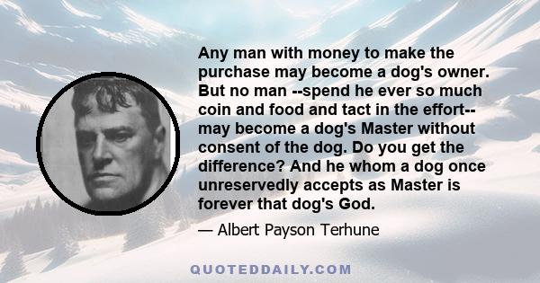 Any man with money to make the purchase may become a dog's owner. But no man --spend he ever so much coin and food and tact in the effort-- may become a dog's Master without consent of the dog. Do you get the