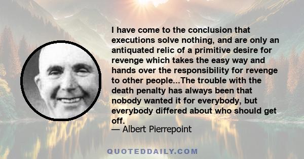 I have come to the conclusion that executions solve nothing, and are only an antiquated relic of a primitive desire for revenge which takes the easy way and hands over the responsibility for revenge to other