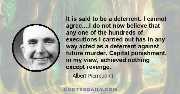 It is said to be a deterrent. I cannot agree....I do not now believe that any one of the hundreds of executions I carried out has in any way acted as a deterrent against future murder. Capital punishment, in my view,