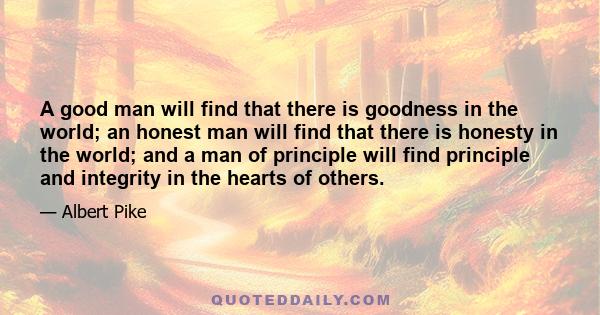 A good man will find that there is goodness in the world; an honest man will find that there is honesty in the world; and a man of principle will find principle and integrity in the hearts of others.