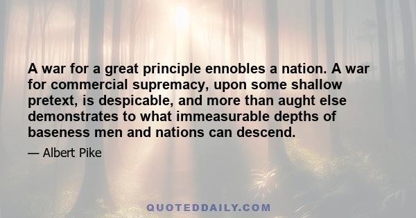 A war for a great principle ennobles a nation. A war for commercial supremacy, upon some shallow pretext, is despicable, and more than aught else demonstrates to what immeasurable depths of baseness men and nations can