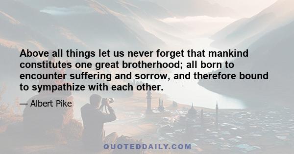 Above all things let us never forget that mankind constitutes one great brotherhood; all born to encounter suffering and sorrow, and therefore bound to sympathize with each other.