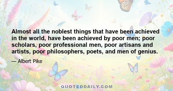 Almost all the noblest things that have been achieved in the world, have been achieved by poor men; poor scholars, poor professional men, poor artisans and artists, poor philosophers, poets, and men of genius.