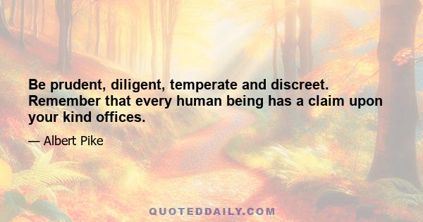 Be prudent, diligent, temperate and discreet. Remember that every human being has a claim upon your kind offices.