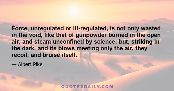 Force, unregulated or ill-regulated, is not only wasted in the void, like that of gunpowder burned in the open air, and steam unconfined by science; but, striking in the dark, and its blows meeting only the air, they