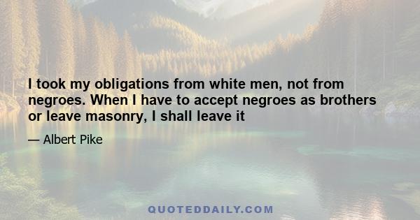 I took my obligations from white men, not from negroes. When I have to accept negroes as brothers or leave masonry, I shall leave it