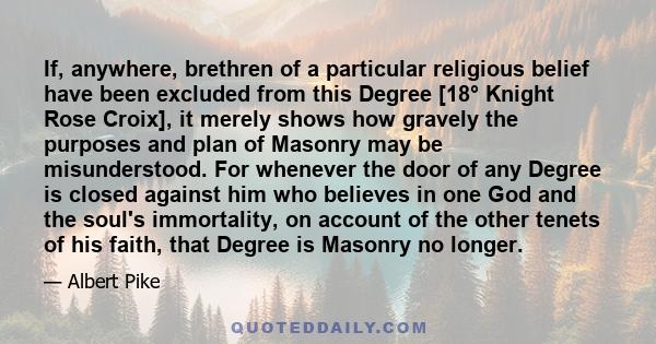 If, anywhere, brethren of a particular religious belief have been excluded from this Degree [18° Knight Rose Croix], it merely shows how gravely the purposes and plan of Masonry may be misunderstood. For whenever the