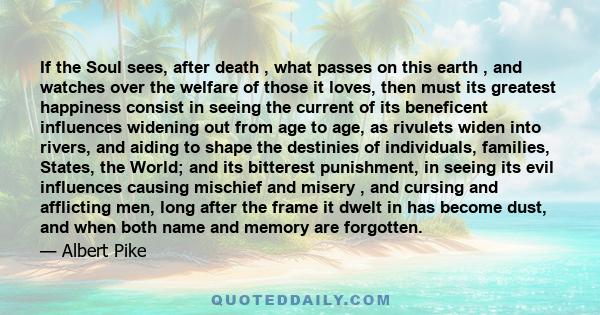 If the Soul sees, after death , what passes on this earth , and watches over the welfare of those it loves, then must its greatest happiness consist in seeing the current of its beneficent influences widening out from