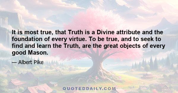 It is most true, that Truth is a Divine attribute and the foundation of every virtue. To be true, and to seek to find and learn the Truth, are the great objects of every good Mason.