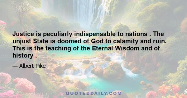 Justice is peculiarly indispensable to nations . The unjust State is doomed of God to calamity and ruin. This is the teaching of the Eternal Wisdom and of history .