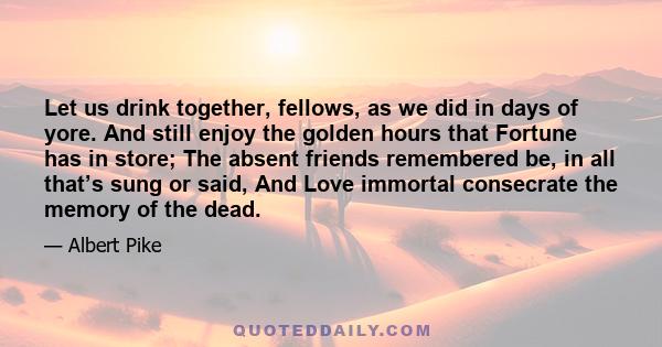 Let us drink together, fellows, as we did in days of yore. And still enjoy the golden hours that Fortune has in store; The absent friends remembered be, in all that’s sung or said, And Love immortal consecrate the