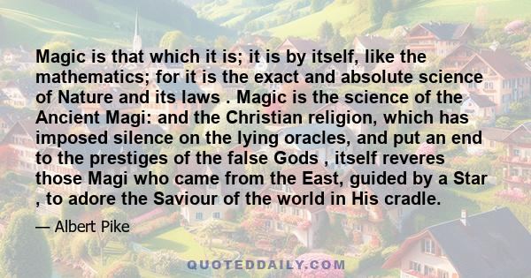 Magic is that which it is; it is by itself, like the mathematics; for it is the exact and absolute science of Nature and its laws . Magic is the science of the Ancient Magi: and the Christian religion, which has imposed 