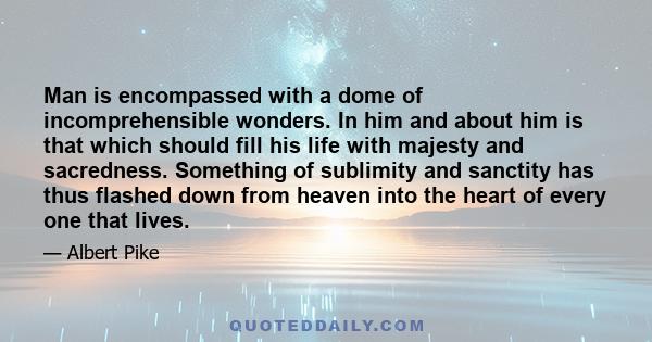 Man is encompassed with a dome of incomprehensible wonders. In him and about him is that which should fill his life with majesty and sacredness. Something of sublimity and sanctity has thus flashed down from heaven into 