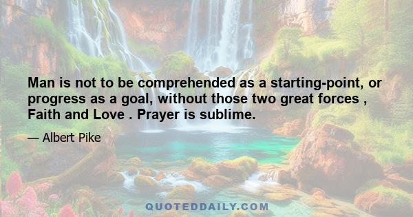 Man is not to be comprehended as a starting-point, or progress as a goal, without those two great forces , Faith and Love . Prayer is sublime.