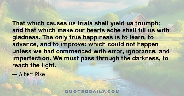 That which causes us trials shall yield us triumph: and that which make our hearts ache shall fill us with gladness. The only true happiness is to learn, to advance, and to improve: which could not happen unless we had