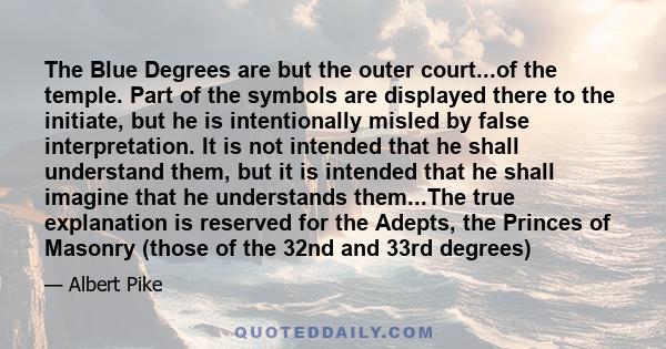 The Blue Degrees are but the outer court...of the temple. Part of the symbols are displayed there to the initiate, but he is intentionally misled by false interpretation. It is not intended that he shall understand