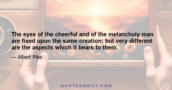 The eyes of the cheerful and of the melancholy man are fixed upon the same creation; but very different are the aspects which it bears to them.