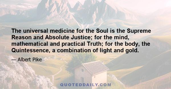 The universal medicine for the Soul is the Supreme Reason and Absolute Justice; for the mind, mathematical and practical Truth; for the body, the Quintessence, a combination of light and gold.