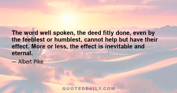 The word well spoken, the deed fitly done, even by the feeblest or humblest, cannot help but have their effect. More or less, the effect is inevitable and eternal.