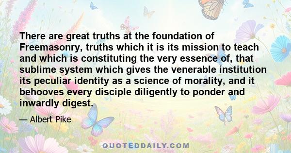 There are great truths at the foundation of Freemasonry, truths which it is its mission to teach and which is constituting the very essence of, that sublime system which gives the venerable institution its peculiar