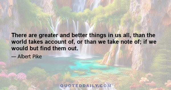 There are greater and better things in us all, than the world takes account of, or than we take note of; if we would but find them out.