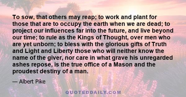 To sow, that others may reap; to work and plant for those that are to occupy the earth when we are dead; to project our influences far into the future, and live beyond our time; to rule as the Kings of Thought, over men 