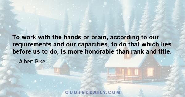 To work with the hands or brain, according to our requirements and our capacities, to do that which lies before us to do, is more honorable than rank and title.