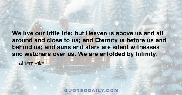 We live our little life; but Heaven is above us and all around and close to us; and Eternity is before us and behind us; and suns and stars are silent witnesses and watchers over us. We are enfolded by Infinity.