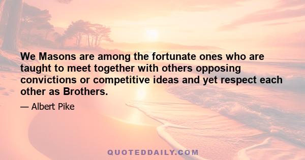 We Masons are among the fortunate ones who are taught to meet together with others opposing convictions or competitive ideas and yet respect each other as Brothers.