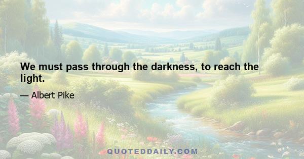 We must pass through the darkness, to reach the light.