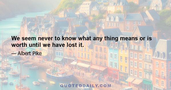 We seem never to know what any thing means or is worth until we have lost it.