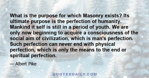 What is the purpose for which Masonry exists? Its ultimate purpose is the perfection of humanity. Mankind it self is still in a period of youth. We are only now beginning to acquire a consciousness of the social aim of